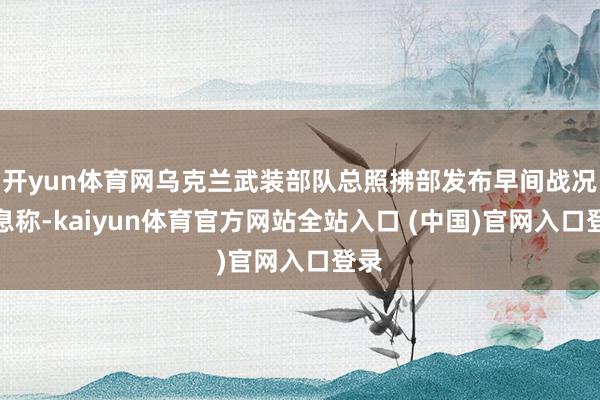 开yun体育网乌克兰武装部队总照拂部发布早间战况信息称-kaiyun体育官方网站全站入口 (中国)官网入口登录