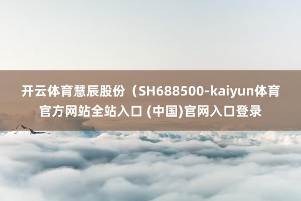 开云体育慧辰股份（SH688500-kaiyun体育官方网站全站入口 (中国)官网入口登录