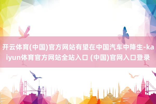 开云体育(中国)官方网站有望在中国汽车中降生-kaiyun体育官方网站全站入口 (中国)官网入口登录