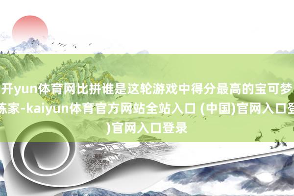 开yun体育网比拼谁是这轮游戏中得分最高的宝可梦历练家-kaiyun体育官方网站全站入口 (中国)官网入口登录