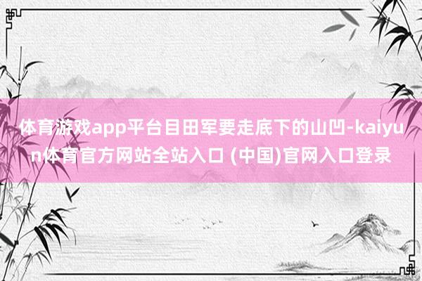 体育游戏app平台目田军要走底下的山凹-kaiyun体育官方网站全站入口 (中国)官网入口登录