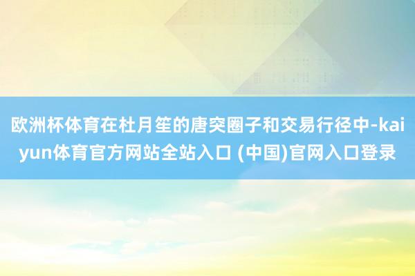 欧洲杯体育在杜月笙的唐突圈子和交易行径中-kaiyun体育官方网站全站入口 (中国)官网入口登录