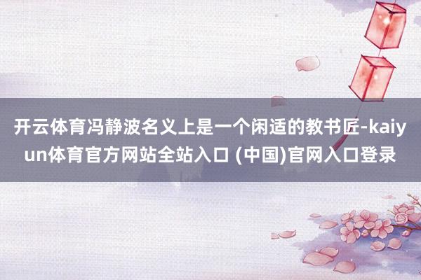 开云体育冯静波名义上是一个闲适的教书匠-kaiyun体育官方网站全站入口 (中国)官网入口登录