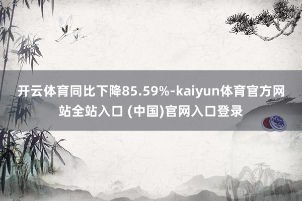 开云体育同比下降85.59%-kaiyun体育官方网站全站入口 (中国)官网入口登录