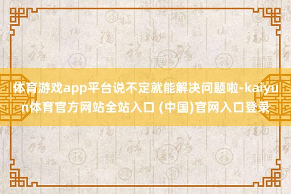 体育游戏app平台说不定就能解决问题啦-kaiyun体育官方网站全站入口 (中国)官网入口登录