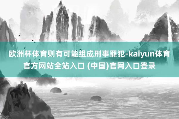 欧洲杯体育则有可能组成刑事罪犯-kaiyun体育官方网站全站入口 (中国)官网入口登录