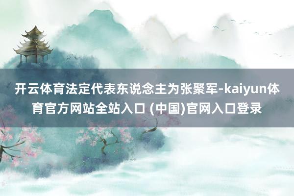 开云体育法定代表东说念主为张聚军-kaiyun体育官方网站全站入口 (中国)官网入口登录