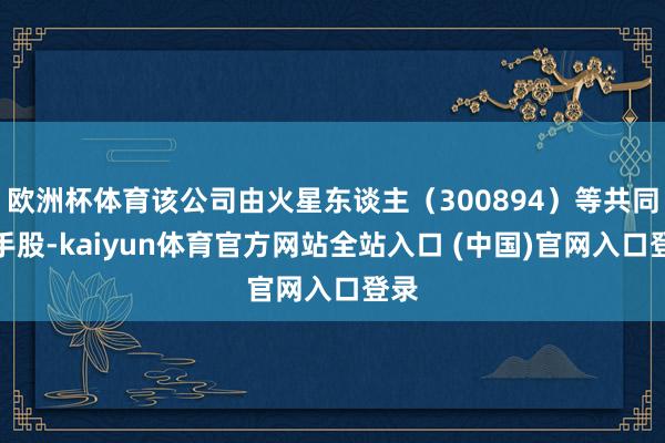 欧洲杯体育该公司由火星东谈主（300894）等共同合手股-kaiyun体育官方网站全站入口 (中国)官网入口登录