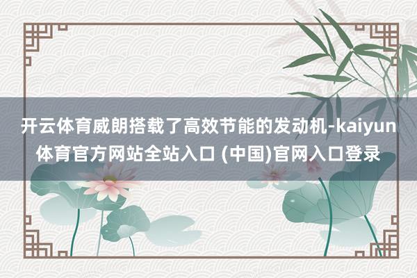 开云体育威朗搭载了高效节能的发动机-kaiyun体育官方网站全站入口 (中国)官网入口登录