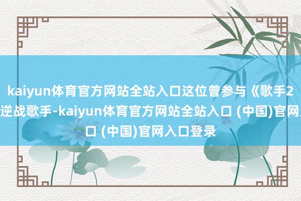 kaiyun体育官方网站全站入口这位曾参与《歌手2017》的逆战歌手-kaiyun体育官方网站全站入口 (中国)官网入口登录