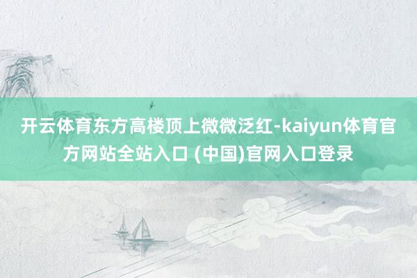 开云体育东方高楼顶上微微泛红-kaiyun体育官方网站全站入口 (中国)官网入口登录