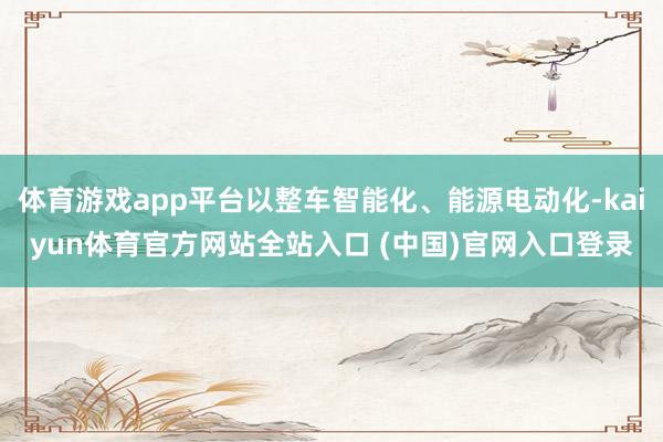 体育游戏app平台以整车智能化、能源电动化-kaiyun体育官方网站全站入口 (中国)官网入口登录