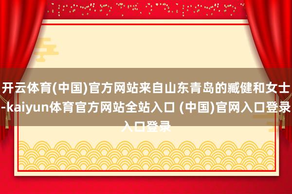 开云体育(中国)官方网站来自山东青岛的臧健和女士-kaiyun体育官方网站全站入口 (中国)官网入口登录