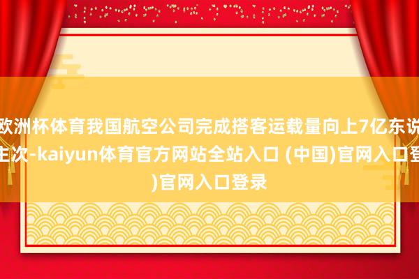 欧洲杯体育我国航空公司完成搭客运载量向上7亿东说念主次-kaiyun体育官方网站全站入口 (中国)官网入口登录