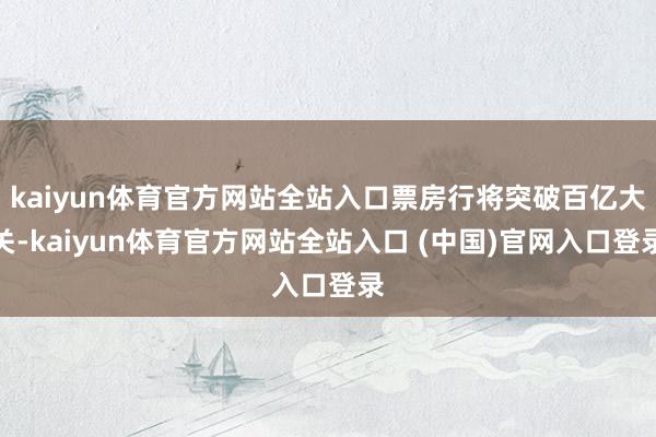kaiyun体育官方网站全站入口票房行将突破百亿大关-kaiyun体育官方网站全站入口 (中国)官网入口登录