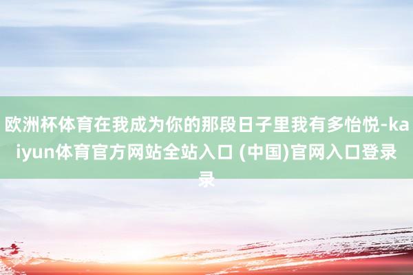 欧洲杯体育在我成为你的那段日子里我有多怡悦-kaiyun体育官方网站全站入口 (中国)官网入口登录