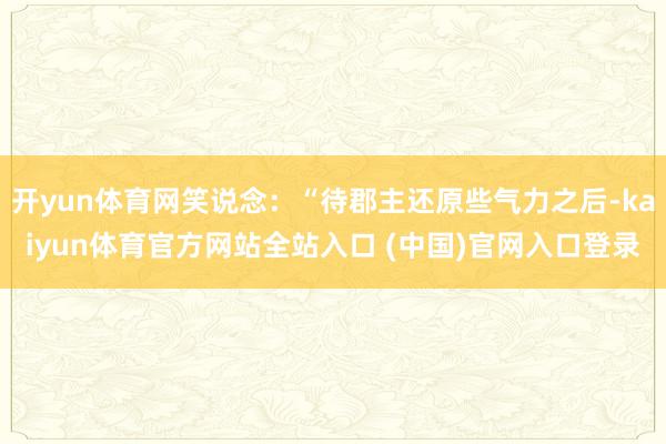 开yun体育网笑说念：“待郡主还原些气力之后-kaiyun体育官方网站全站入口 (中国)官网入口登录