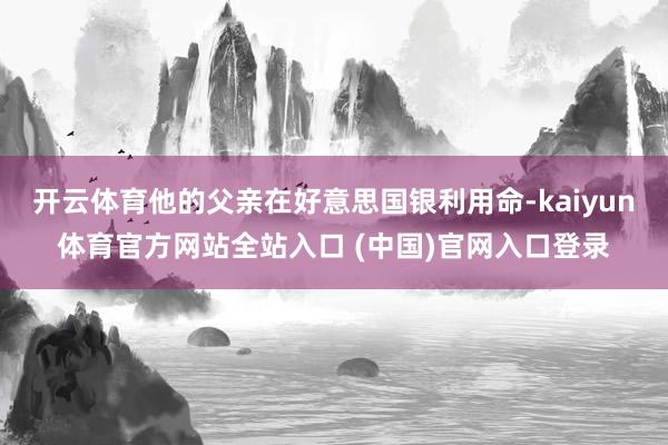 开云体育他的父亲在好意思国银利用命-kaiyun体育官方网站全站入口 (中国)官网入口登录