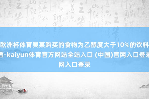 欧洲杯体育吴某购买的食物为乙醇度大于10%的饮料酒-kaiyun体育官方网站全站入口 (中国)官网入口登录