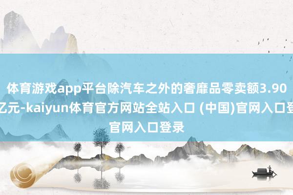 体育游戏app平台除汽车之外的奢靡品零卖额3.90万亿元-kaiyun体育官方网站全站入口 (中国)官网入口登录