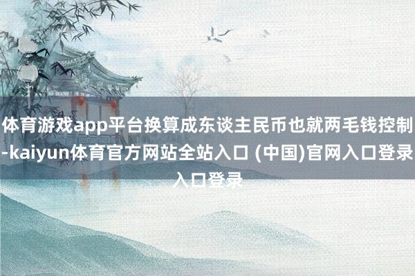 体育游戏app平台换算成东谈主民币也就两毛钱控制-kaiyun体育官方网站全站入口 (中国)官网入口登录