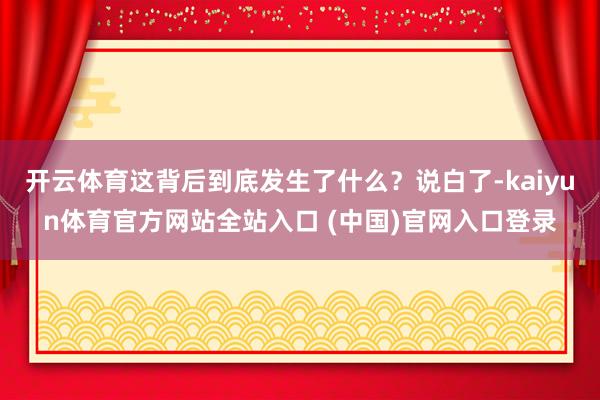 开云体育这背后到底发生了什么？说白了-kaiyun体育官方网站全站入口 (中国)官网入口登录