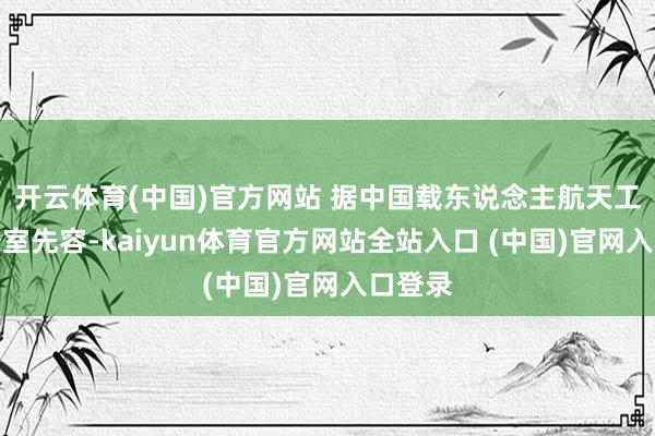 开云体育(中国)官方网站 据中国载东说念主航天工程办公室先容-kaiyun体育官方网站全站入口 (中国)官网入口登录