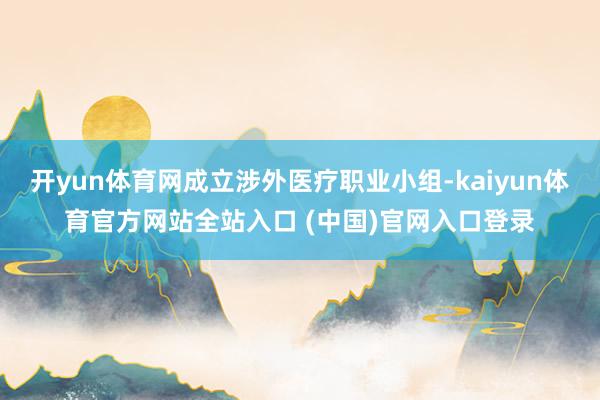 开yun体育网成立涉外医疗职业小组-kaiyun体育官方网站全站入口 (中国)官网入口登录
