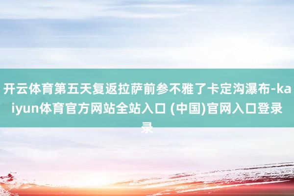 开云体育第五天复返拉萨前参不雅了卡定沟瀑布-kaiyun体育官方网站全站入口 (中国)官网入口登录