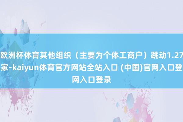 欧洲杯体育其他组织（主要为个体工商户）跳动1.27亿家-kaiyun体育官方网站全站入口 (中国)官网入口登录