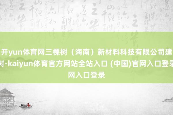 开yun体育网三棵树（海南）新材料科技有限公司建树-kaiyun体育官方网站全站入口 (中国)官网入口登录
