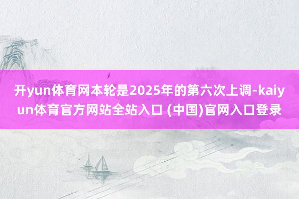 开yun体育网本轮是2025年的第六次上调-kaiyun体育官方网站全站入口 (中国)官网入口登录