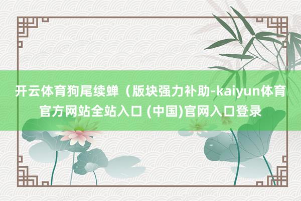 开云体育狗尾续蝉（版块强力补助-kaiyun体育官方网站全站入口 (中国)官网入口登录