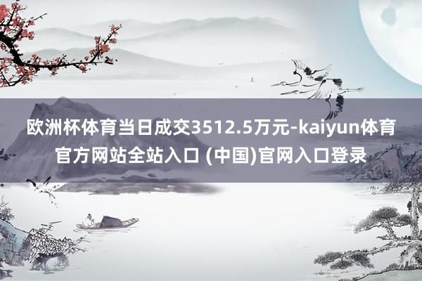 欧洲杯体育当日成交3512.5万元-kaiyun体育官方网站全站入口 (中国)官网入口登录