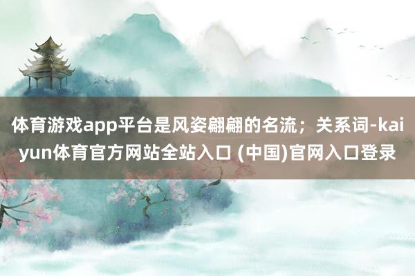 体育游戏app平台是风姿翩翩的名流；关系词-kaiyun体育官方网站全站入口 (中国)官网入口登录