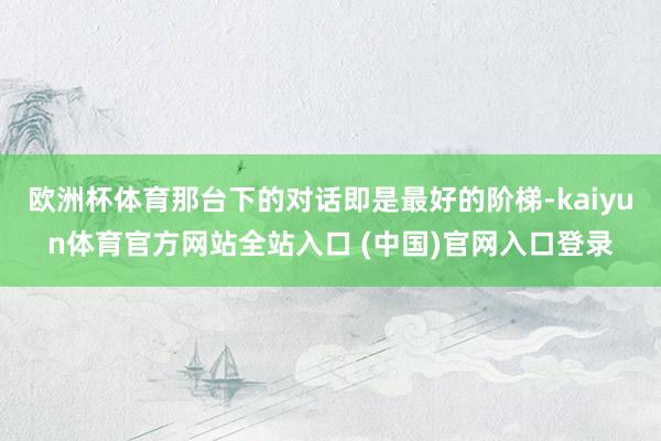 欧洲杯体育那台下的对话即是最好的阶梯-kaiyun体育官方网站全站入口 (中国)官网入口登录