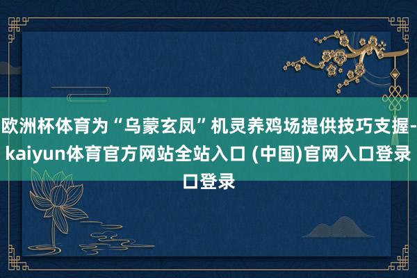 欧洲杯体育为“乌蒙玄凤”机灵养鸡场提供技巧支握-kaiyun体育官方网站全站入口 (中国)官网入口登录