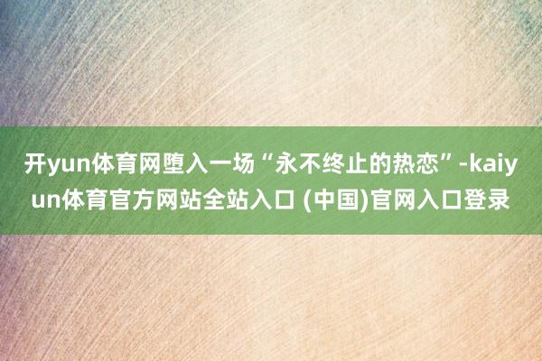 开yun体育网堕入一场“永不终止的热恋”-kaiyun体育官方网站全站入口 (中国)官网入口登录