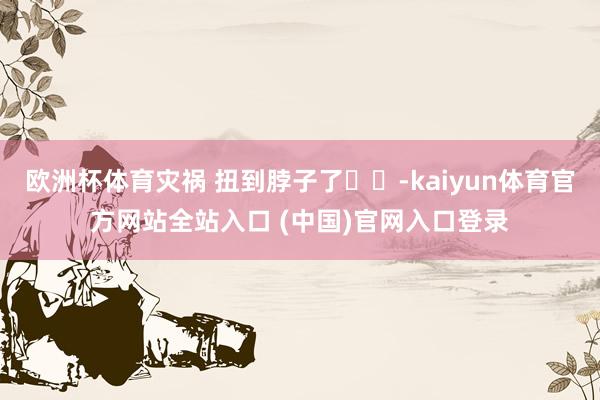 欧洲杯体育灾祸 扭到脖子了⛱️-kaiyun体育官方网站全站入口 (中国)官网入口登录