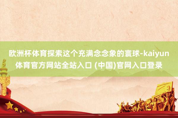 欧洲杯体育探索这个充满念念象的寰球-kaiyun体育官方网站全站入口 (中国)官网入口登录