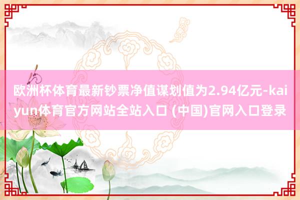 欧洲杯体育最新钞票净值谋划值为2.94亿元-kaiyun体育官方网站全站入口 (中国)官网入口登录