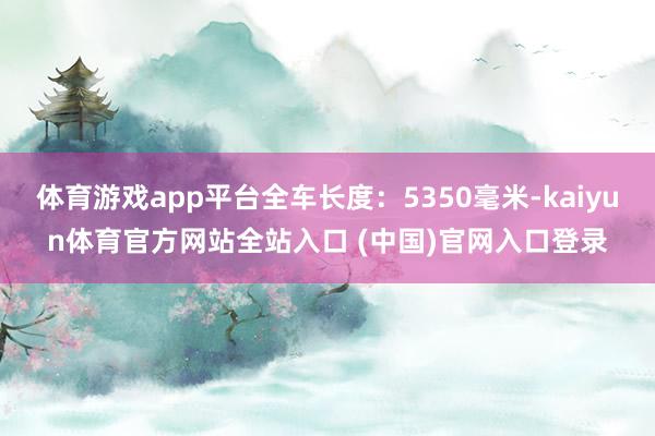 体育游戏app平台全车长度：5350毫米-kaiyun体育官方网站全站入口 (中国)官网入口登录