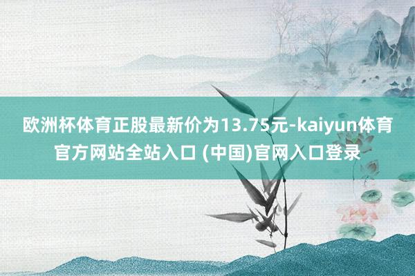 欧洲杯体育正股最新价为13.75元-kaiyun体育官方网站全站入口 (中国)官网入口登录