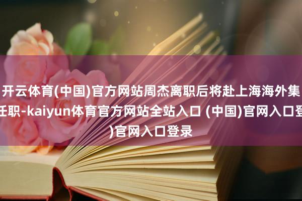 开云体育(中国)官方网站周杰离职后将赴上海海外集团任职-kaiyun体育官方网站全站入口 (中国)官网入口登录