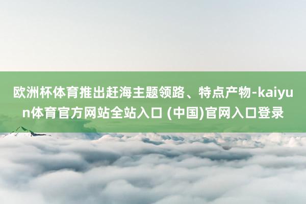 欧洲杯体育推出赶海主题领路、特点产物-kaiyun体育官方网站全站入口 (中国)官网入口登录