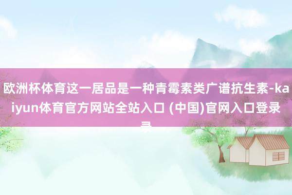 欧洲杯体育这一居品是一种青霉素类广谱抗生素-kaiyun体育官方网站全站入口 (中国)官网入口登录