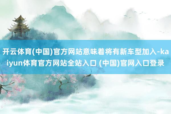 开云体育(中国)官方网站意味着将有新车型加入-kaiyun体育官方网站全站入口 (中国)官网入口登录