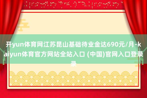 开yun体育网江苏昆山基础待业金达690元/月-kaiyun体育官方网站全站入口 (中国)官网入口登录