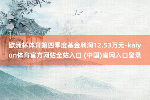 欧洲杯体育第四季度基金利润12.53万元-kaiyun体育官方网站全站入口 (中国)官网入口登录