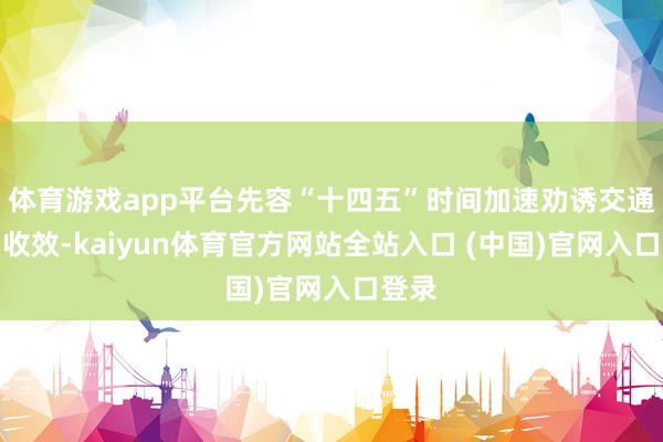 体育游戏app平台先容“十四五”时间加速劝诱交通强国收效-kaiyun体育官方网站全站入口 (中国)官网入口登录